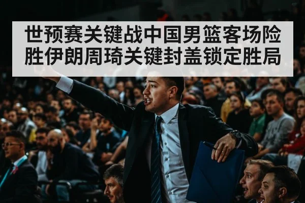 世预赛关键战中国男篮客场险胜伊朗周琦关键封盖锁定胜局