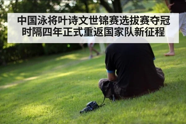 中国泳将叶诗文世锦赛选拔赛夺冠时隔四年正式重返国家队新征程